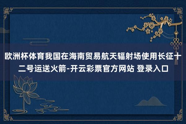欧洲杯体育我国在海南贸易航天辐射场使用长征十二号运送火箭-开云彩票官方网站 登录入口