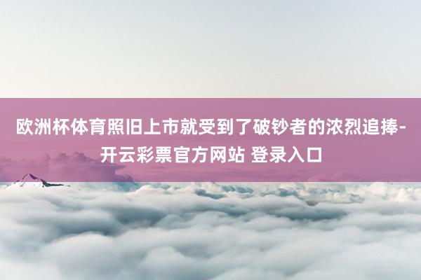 欧洲杯体育照旧上市就受到了破钞者的浓烈追捧-开云彩票官方网站 登录入口
