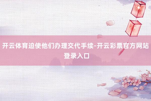 开云体育迫使他们办理交代手续-开云彩票官方网站 登录入口