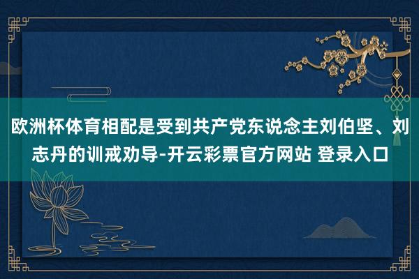 欧洲杯体育相配是受到共产党东说念主刘伯坚、刘志丹的训戒劝导-开云彩票官方网站 登录入口