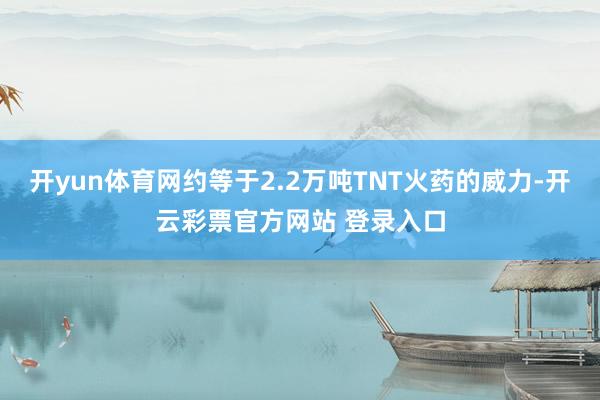开yun体育网约等于2.2万吨TNT火药的威力-开云彩票官方网站 登录入口