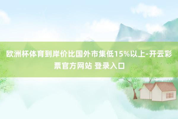 欧洲杯体育到岸价比国外市集低15%以上-开云彩票官方网站 登录入口