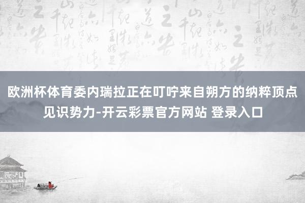 欧洲杯体育委内瑞拉正在叮咛来自朔方的纳粹顶点见识势力-开云彩票官方网站 登录入口