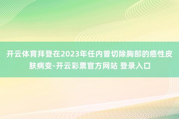 开云体育拜登在2023年任内曾切除胸部的癌性皮肤病变-开云彩票官方网站 登录入口