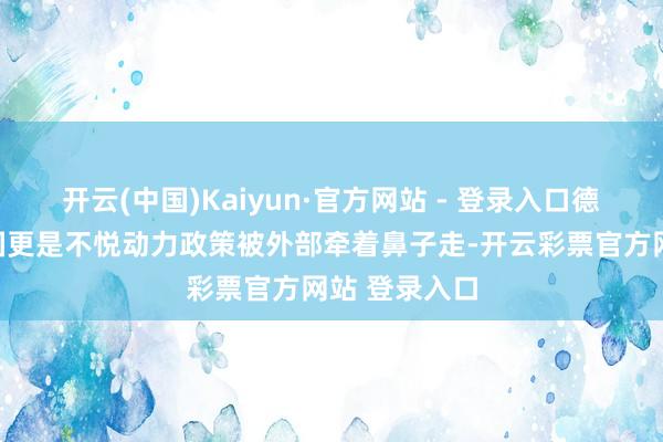 开云(中国)Kaiyun·官方网站 - 登录入口德国等工业大国更是不悦动力政策被外部牵着鼻子走-开云彩票官方网站 登录入口