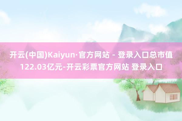 开云(中国)Kaiyun·官方网站 - 登录入口总市值122.03亿元-开云彩票官方网站 登录入口