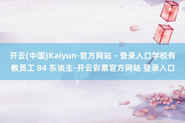 开云(中国)Kaiyun·官方网站 - 登录入口学校有教员工 84 东谈主-开云彩票官方网站 登录入口