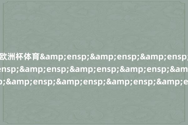 欧洲杯体育&ensp;&ensp;&ensp;&ensp;&ensp;&ensp;&ensp;&ensp;&ensp;&ensp;&ensp;&ensp;&ensp;&ensp;&ensp;&ensp;&ensp;&ensp;&ensp;&ensp;&ensp;&ensp;&ensp;&ensp;&ensp;&ensp;&ensp;&ensp;&ensp;&ensp;&ensp;&ensp;&en